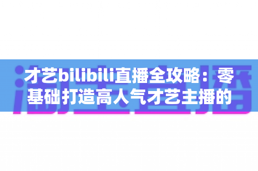 才艺bilibili直播全攻略：零基础打造高人气才艺主播的完整指南