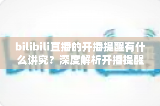 bilibili直播的开播提醒有什么讲究？深度解析开播提醒的设置技巧与运营策略，助你不错过任何精彩直播