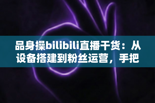 品身操bilibili直播干货:从设备搭建到粉丝运营,手把手教你打造高人气健身直播间的完整攻略 品身操bilibili直播干货:从设备搭建到粉丝运营,手把手教你打造高人气健身直播间的完整攻略
