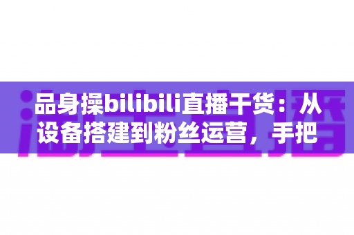 品身操bilibili直播干货：从设备搭建到粉丝运营，手把手教你打造高人气健身直播间的完整攻略