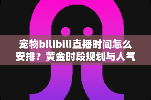 宠物bilibili直播时间怎么安排？黄金时段规划与人气提升全攻略，助你打造高人气萌宠直播间