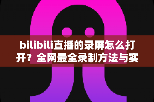 bilibili直播的录屏怎么打开？全网最全录制方法与实用技巧一学就会的完整指南