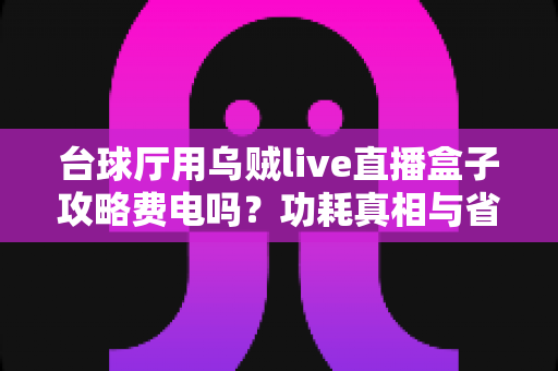 台球厅用乌贼live直播盒子攻略费电吗？功耗真相与省电使用指南全解析