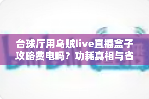 台球厅用乌贼live直播盒子攻略费电吗？功耗真相与省电使用指南全解析
