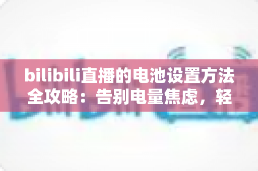 bilibili直播的电池设置方法全攻略：告别电量焦虑，轻松实现长时间稳定开播