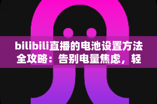 bilibili直播的电池设置方法全攻略：告别电量焦虑，轻松实现长时间稳定开播