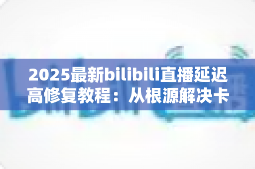 2025最新bilibili直播延迟高修复教程：从根源解决卡顿，畅享零延迟直播体验