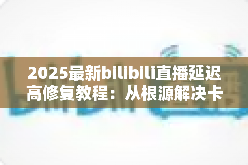 2025最新bilibili直播延迟高修复教程：从根源解决卡顿，畅享零延迟直播体验