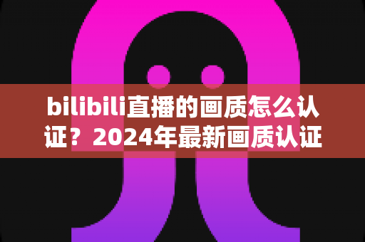 bilibili直播的画质怎么认证？2024年最新画质认证申请全流程与避坑指南