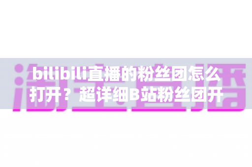 bilibili直播的粉丝团怎么打开？超详细B站粉丝团开启、加入与升级全攻略
