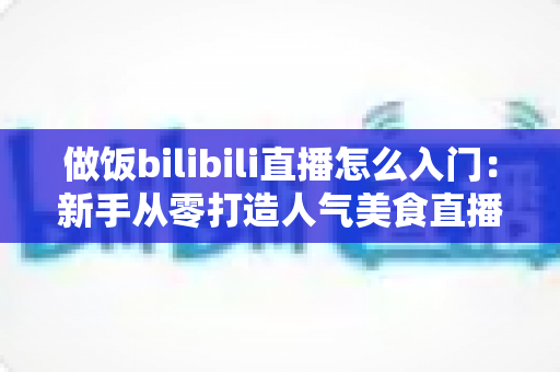 做饭bilibili直播怎么入门:新手从零打造人气美食直播间的完整指南 做饭bilibili直播怎么入门:新手从零打造人气美食直播间的完整指南