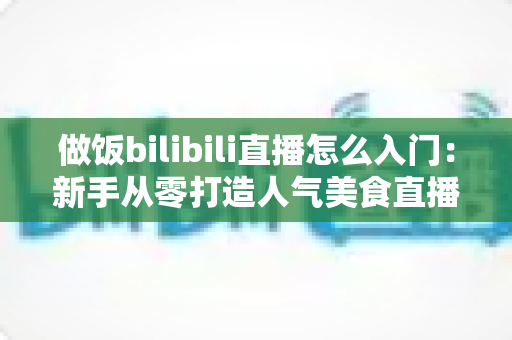 做饭bilibili直播怎么入门:新手从零打造人气美食直播间的完整指南 做饭bilibili直播怎么入门:新手从零打造人气美食直播间的完整指南
