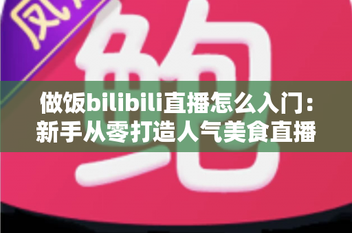 做饭bilibili直播怎么入门：新手从零打造人气美食直播间的完整指南