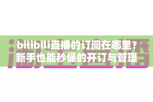 bilibili直播的订阅在哪里？新手也能秒懂的开订与管理全流程指南