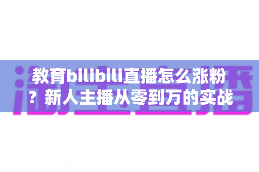 教育bilibili直播怎么涨粉？新人主播从零到万的实战涨粉指南