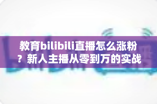 教育bilibili直播怎么涨粉？新人主播从零到万的实战涨粉指南