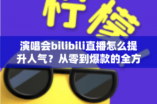 演唱会bilibili直播怎么提升人气？从零到爆款的全方位实战攻略