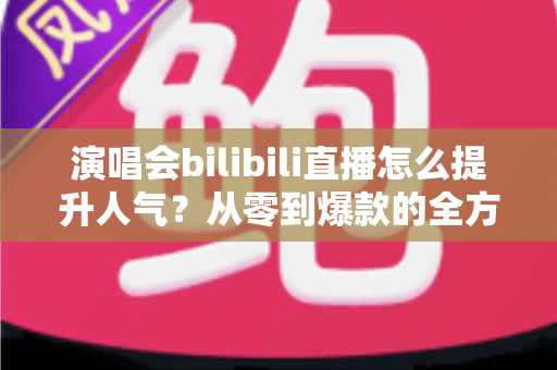 演唱会bilibili直播怎么提升人气？从零到爆款的全方位实战攻略