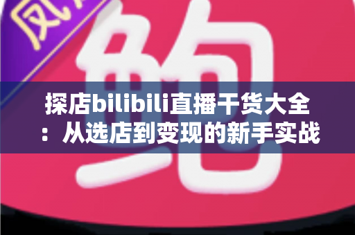 探店bilibili直播干货大全:从选店到变现的新手实战进阶指南 探店bilibili直播干货大全:从选店到变现的新手实战进阶指南