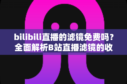 bilibili直播的滤镜免费吗？全面解析B站直播滤镜的收费情况与使用指南