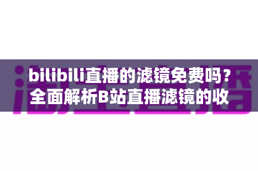 bilibili直播的滤镜免费吗？全面解析B站直播滤镜的收费情况与使用指南