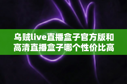 乌贼live直播盒子官方版和高清直播盒子哪个性价比高？深度对比评测帮你选对不踩坑