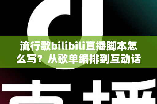流行歌bilibili直播脚本怎么写？从歌单编排到互动话术的完整创作指南