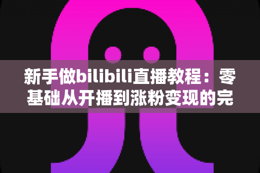 新手做bilibili直播教程：零基础从开播到涨粉变现的完整攻略