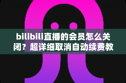 bilibili直播的会员怎么关闭？超详细取消自动续费教程与常见问题解答