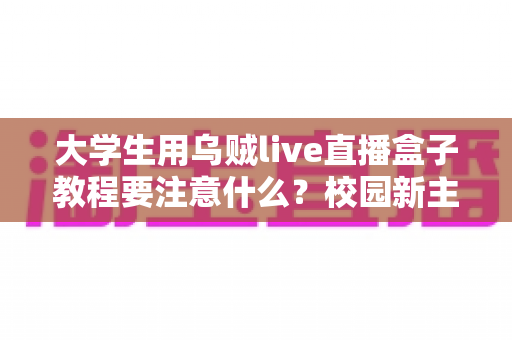 大学生用乌贼live直播盒子教程要注意什么？校园新主播必看的避坑与实操全指南