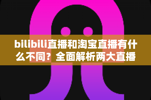 bilibili直播和淘宝直播有什么不同？全面解析两大直播平台的差异与选择指南