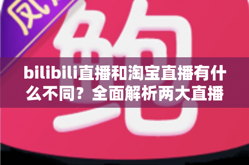 bilibili直播和淘宝直播有什么不同？全面解析两大直播平台的差异与选择指南