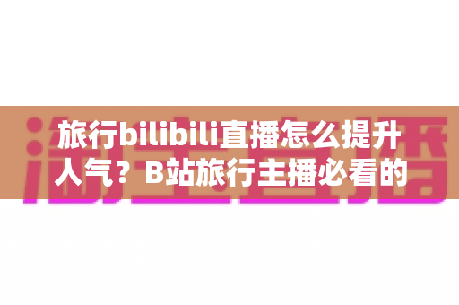 旅行bilibili直播怎么提升人气?B站旅行主播必看的涨粉引流实战指南 旅行bilibili直播怎么提升人气?B站旅行主播必看的涨粉引流实战指南