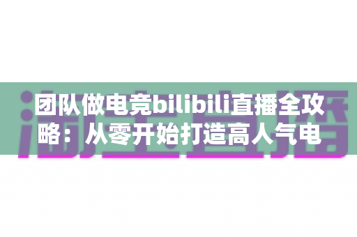 团队做电竞bilibili直播全攻略:从零开始打造高人气电竞直播间的实战指南 团队做电竞bilibili直播全攻略:从零开始打造高人气电竞直播间的实战指南