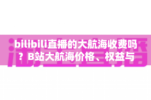 bilibili直播的大航海收费吗?B站大航海价格、权益与开通全攻略 bilibili直播的大航海收费吗?B站大航海价格、权益与开通全攻略