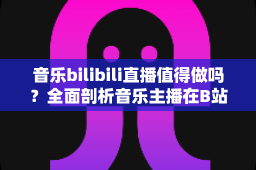音乐bilibili直播值得做吗?全面剖析音乐主播在B站的机遇、挑战与变现之路 音乐bilibili直播值得做吗?全面剖析音乐主播在B站的机遇、挑战与变现之路