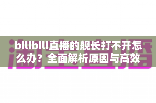 bilibili直播的舰长打不开怎么办?全面解析原因与高效解决方法指南 bilibili直播的舰长打不开怎么办?全面解析原因与高效解决方法指南