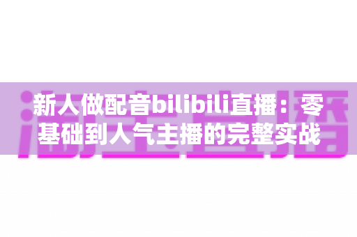 新人做配音bilibili直播:零基础到人气主播的完整实战攻略 新人做配音bilibili直播:零基础到人气主播的完整实战攻略