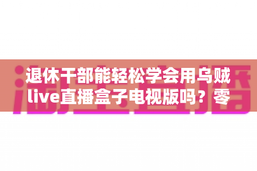 退休干部能轻松学会用乌贼live直播盒子电视版吗?零基础也能快速上手的大屏直播指南 退休干部能轻松学会用乌贼live直播盒子电视版吗?零基础也能快速上手的大屏直播指南