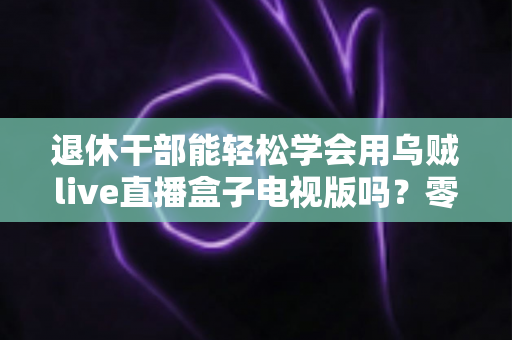 退休干部能轻松学会用乌贼live直播盒子电视版吗？零基础也能快速上手的大屏直播指南
