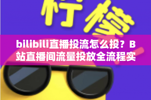 bilibili直播投流怎么投？B站直播间流量投放全流程实战指南与优化技巧