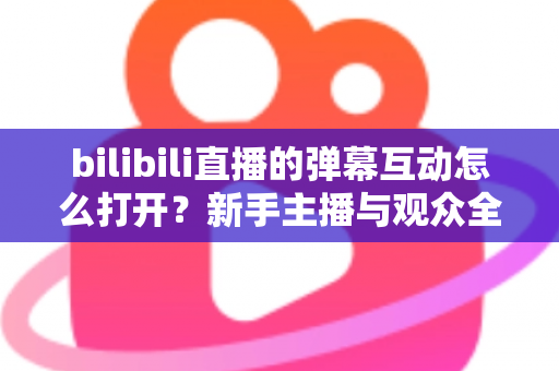 bilibili直播的弹幕互动怎么打开？新手主播与观众全攻略，轻松玩转直播间互动氛围