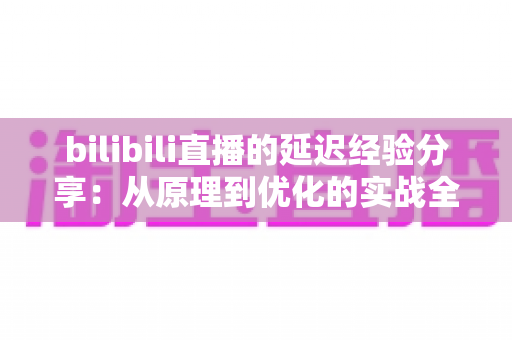 bilibili直播的延迟经验分享:从原理到优化的实战全攻略 bilibili直播的延迟经验分享:从原理到优化的实战全攻略