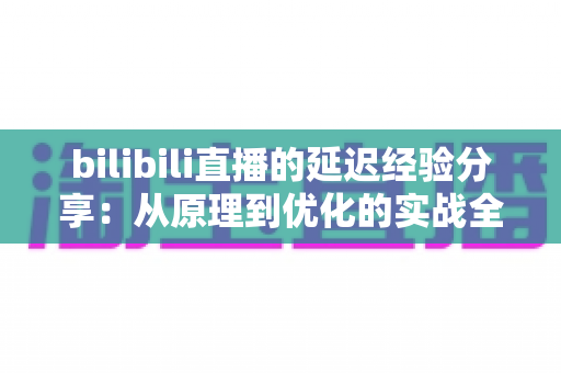 bilibili直播的延迟经验分享:从原理到优化的实战全攻略 bilibili直播的延迟经验分享:从原理到优化的实战全攻略