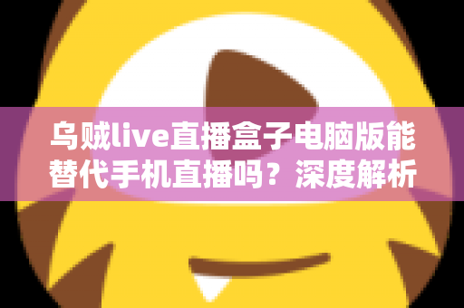 乌贼live直播盒子电脑版能替代手机直播吗？深度解析电脑端直播的真实体验与选择指南