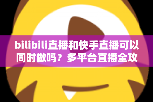 bilibili直播和快手直播可以同时做吗？多平台直播全攻略，助你轻松扩大影响力