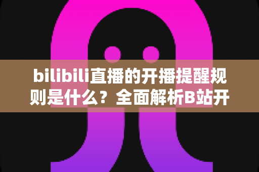 bilibili直播的开播提醒规则是什么?全面解析B站开播提醒机制、设置方法与常见问题 bilibili直播的开播提醒规则是什么?全面解析B站开播提醒机制、设置方法与常见问题