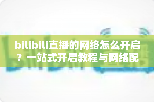 bilibili直播的网络怎么开启?一站式开启教程与网络配置优化全指南 bilibili直播的网络怎么开启?一站式开启教程与网络配置优化全指南