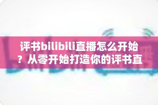 评书bilibili直播怎么开始？从零开始打造你的评书直播间完全指南