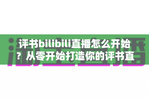 评书bilibili直播怎么开始？从零开始打造你的评书直播间完全指南